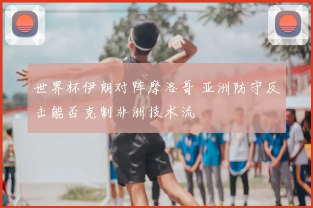 世界杯伊朗对阵摩洛哥 亚洲防守反击能否克制非洲技术流