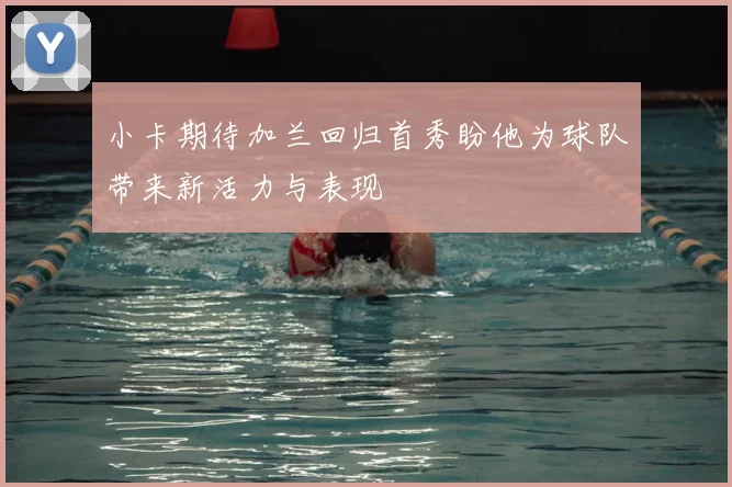 小卡期待加兰回归首秀盼他为球队带来新活力与表现