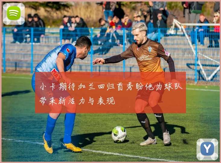 小卡期待加兰回归首秀盼他为球队带来新活力与表现