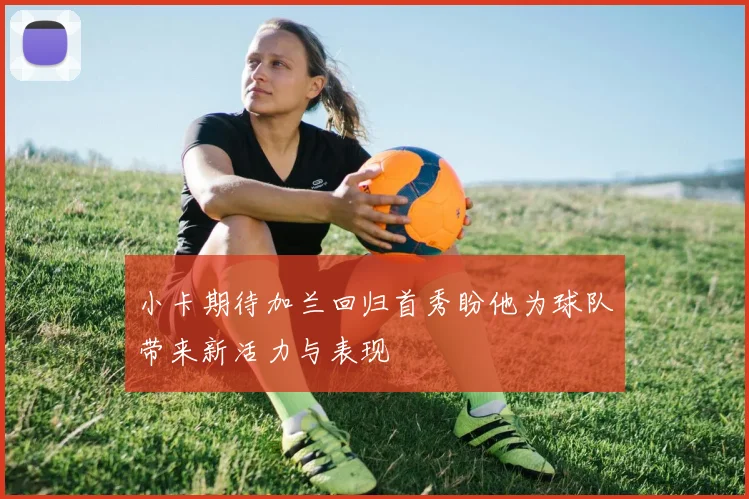小卡期待加兰回归首秀盼他为球队带来新活力与表现
