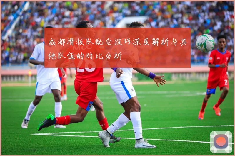 成都滑板队配合技巧深度解析与其他队伍的对比分析