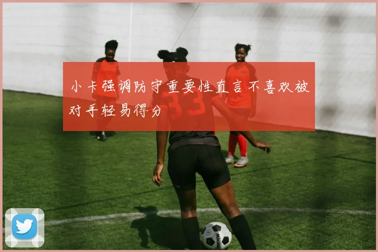 小卡强调防守重要性直言不喜欢被对手轻易得分