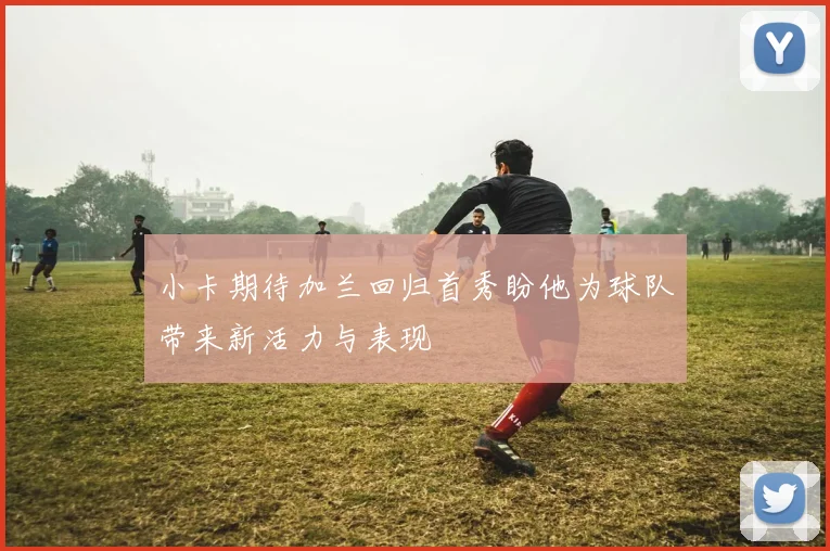 小卡期待加兰回归首秀盼他为球队带来新活力与表现