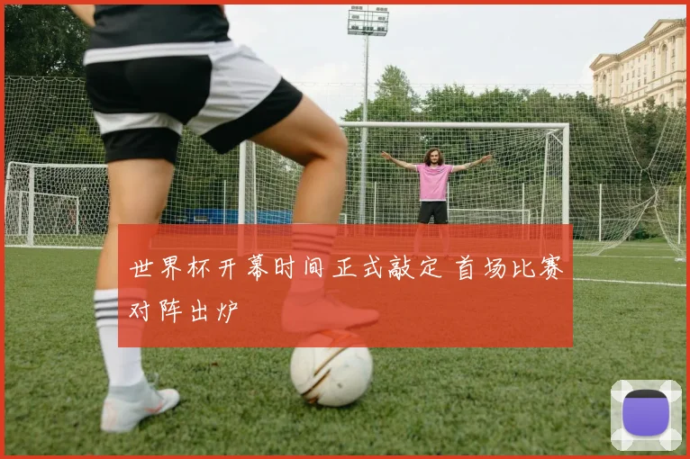 世界杯开幕时间正式敲定 首场比赛对阵出炉