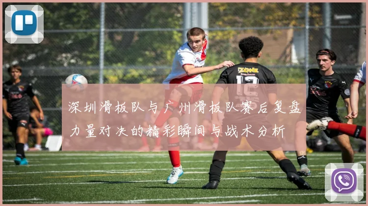 深圳滑板队与广州滑板队赛后复盘力量对决的精彩瞬间与战术分析