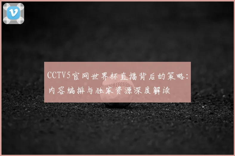 CCTV5官网世界杯直播背后的策略：内容编排与独家资源深度解读