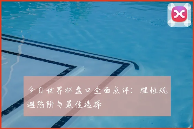 今日世界杯盘口全面点评：理性规避陷阱与最佳选择