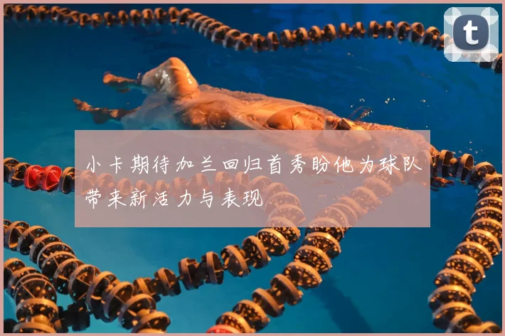 小卡期待加兰回归首秀盼他为球队带来新活力与表现