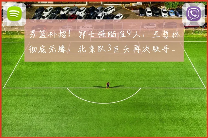 男篮补招！郭士强瞄准9人，王哲林彻底无缘，北京队3巨头再次联手_1