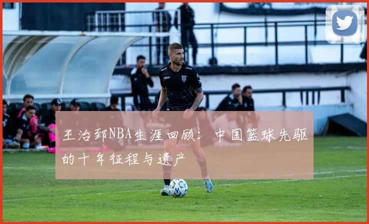 王治郅NBA生涯回顾：中国篮球先驱的十年征程与遗产