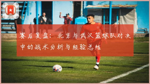 赛后复盘：北京与武汉篮球队对决中的战术分析与经验总结