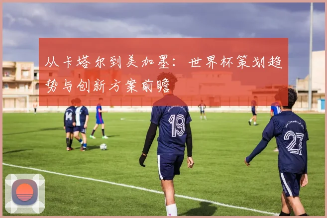 从卡塔尔到美加墨：世界杯策划趋势与创新方案前瞻