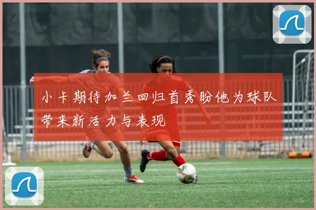 小卡期待加兰回归首秀盼他为球队带来新活力与表现