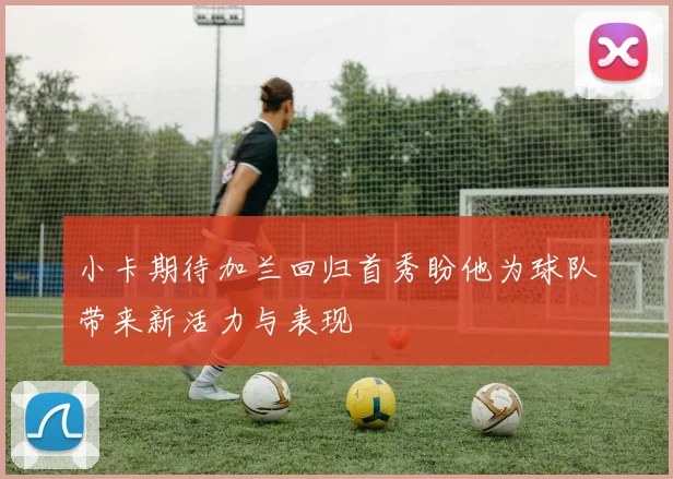 小卡期待加兰回归首秀盼他为球队带来新活力与表现