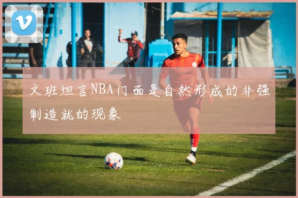 文班坦言NBA门面是自然形成的非强制造就的现象