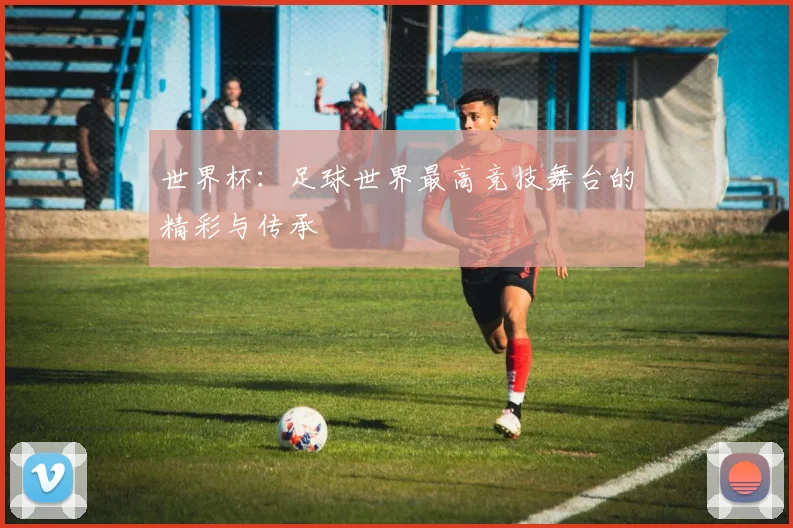 世界杯：足球世界最高竞技舞台的精彩与传承