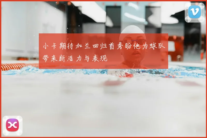 小卡期待加兰回归首秀盼他为球队带来新活力与表现