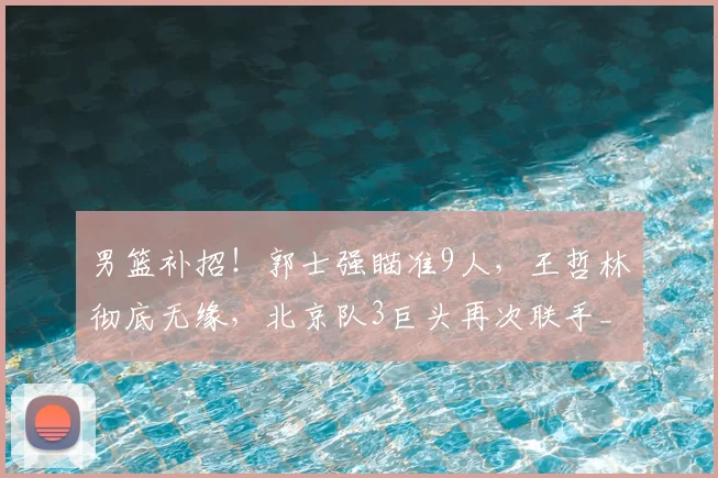 男篮补招！郭士强瞄准9人，王哲林彻底无缘，北京队3巨头再次联手_1