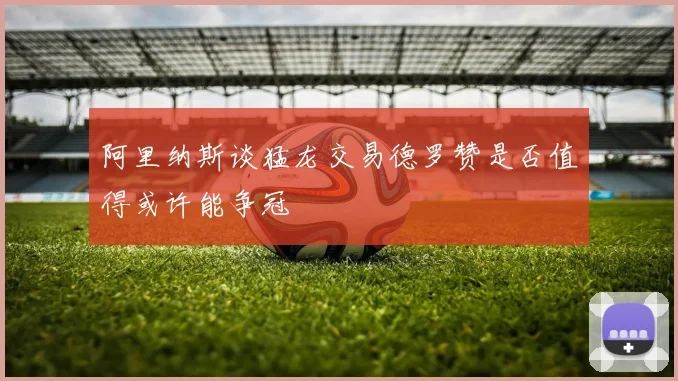 阿里纳斯谈猛龙交易德罗赞是否值得或许能争冠
