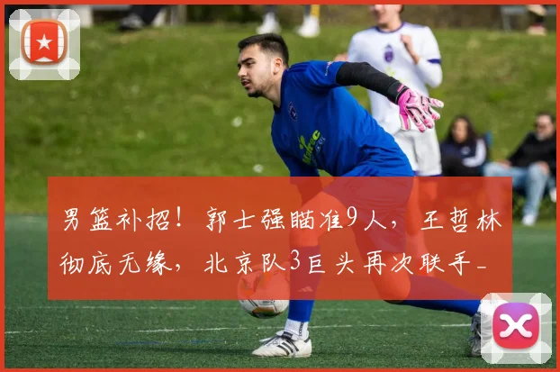 男篮补招！郭士强瞄准9人，王哲林彻底无缘，北京队3巨头再次联手_周琦_广厦_上海