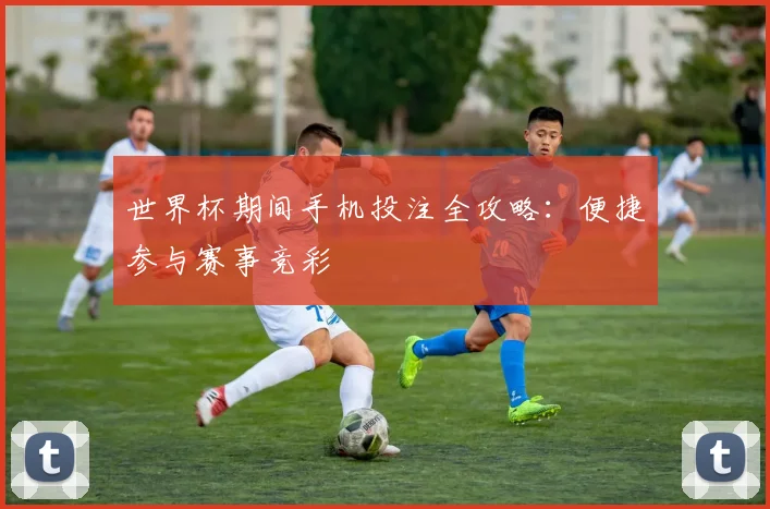 世界杯期间手机投注全攻略:便捷参与赛事竞彩