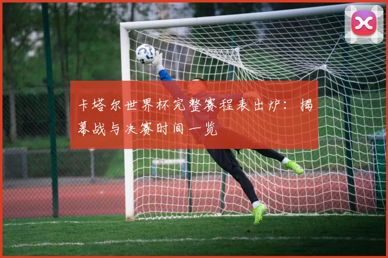 卡塔尔世界杯完整赛程表出炉:揭幕战与决赛时间一览