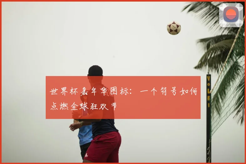世界杯嘉年华图标:一个符号如何点燃全球狂欢节