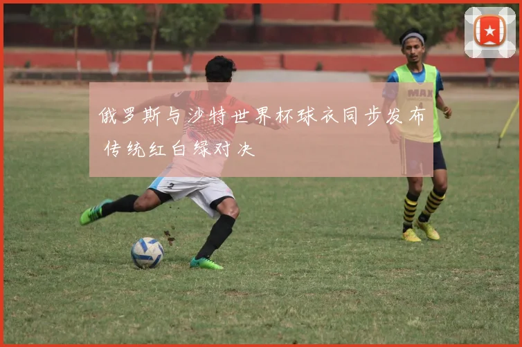 俄罗斯与沙特世界杯球衣同步发布 传统红白绿对决
