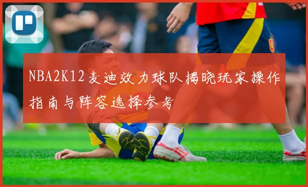 NBA2K12麦迪效力球队揭晓玩家操作指南与阵容选择参考
