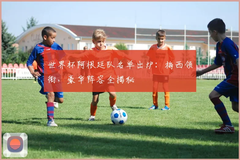 世界杯阿根廷队名单出炉：梅西领衔，豪华阵容全揭秘