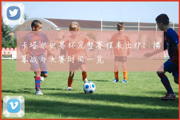 卡塔尔世界杯完整赛程表出炉：揭幕战与决赛时间一览