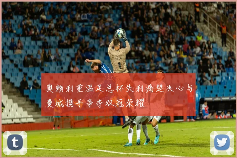 奥赖利重温足总杯失利痛楚决心与曼城携手争夺双冠荣耀