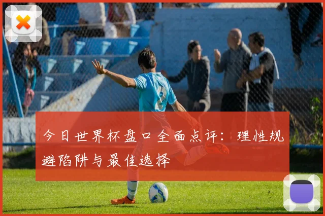 今日世界杯盘口全面点评：理性规避陷阱与最佳选择