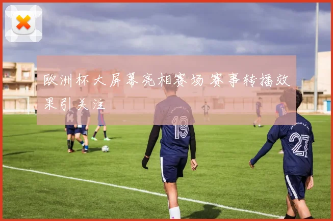欧洲杯大屏幕亮相赛场 赛事转播效果引关注