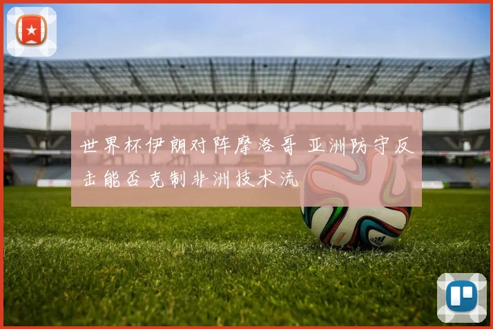 世界杯伊朗对阵摩洛哥 亚洲防守反击能否克制非洲技术流