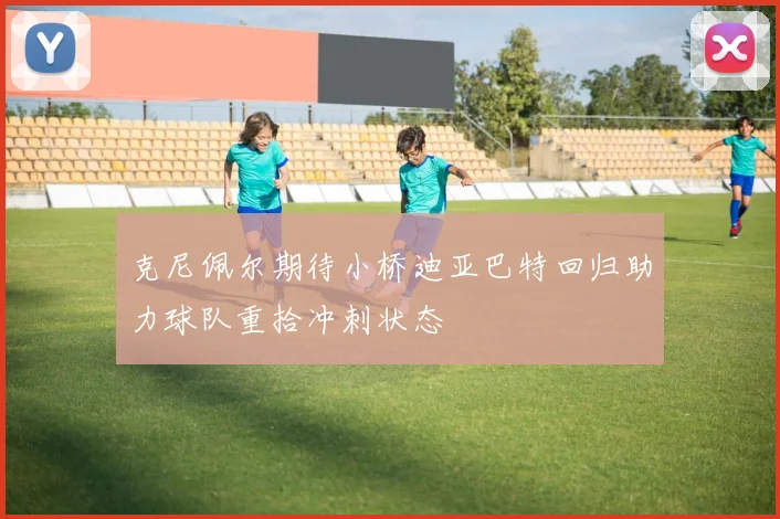 克尼佩尔期待小桥迪亚巴特回归助力球队重拾冲刺状态
