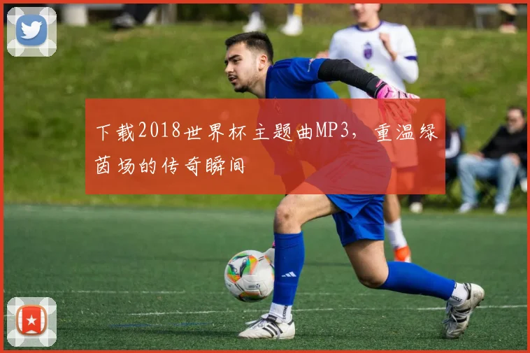 下载2018世界杯主题曲MP3，重温绿茵场的传奇瞬间