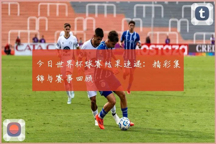 今日世界杯球赛结果速递：精彩集锦与赛事回顾