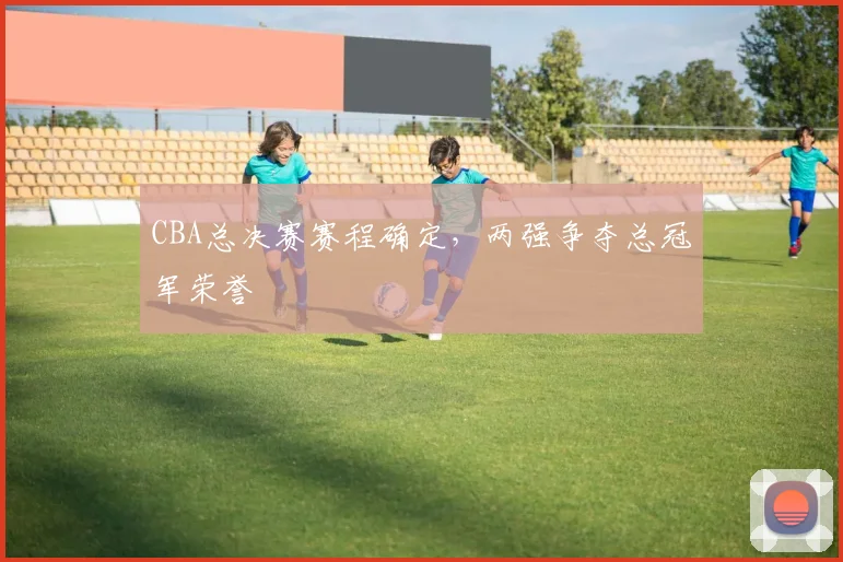 CBA总决赛赛程确定，两强争夺总冠军荣誉