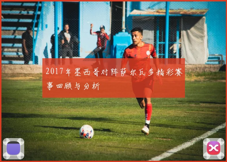 2017年墨西哥对阵萨尔瓦多精彩赛事回顾与分析