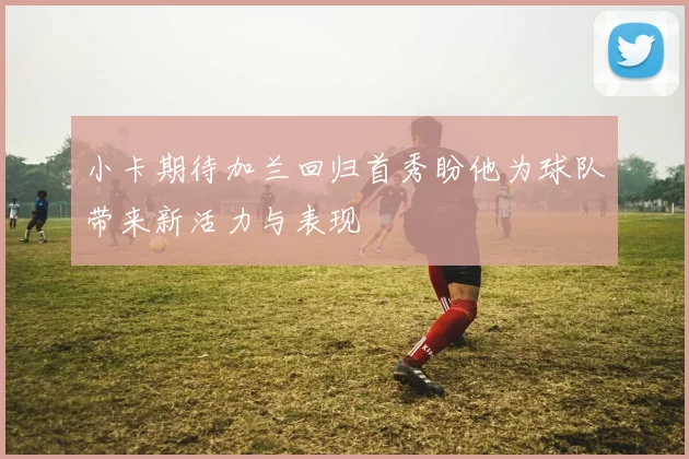 小卡期待加兰回归首秀盼他为球队带来新活力与表现