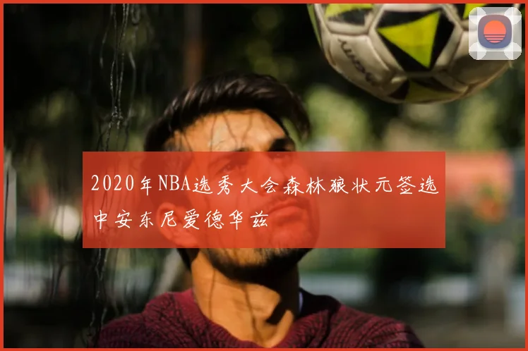2020年NBA选秀大会森林狼状元签选中安东尼爱德华兹
