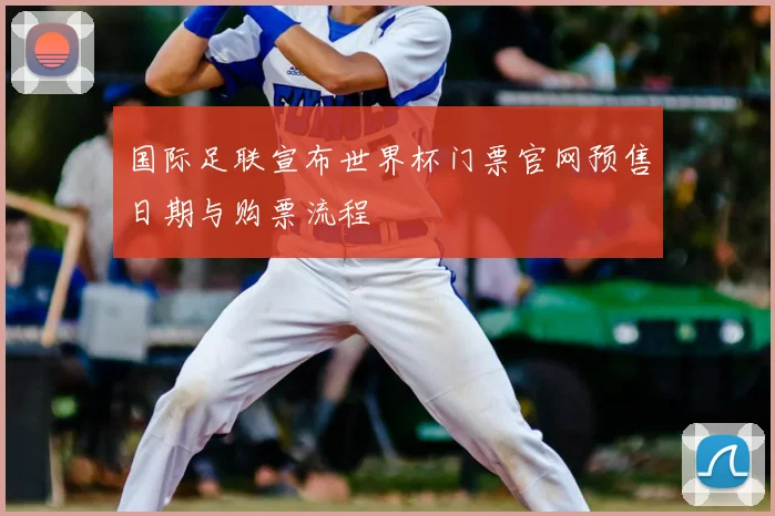 国际足联宣布世界杯门票官网预售日期与购票流程