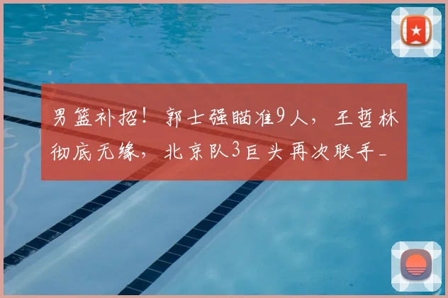 男篮补招！郭士强瞄准9人，王哲林彻底无缘，北京队3巨头再次联手_周琦_广厦_上海